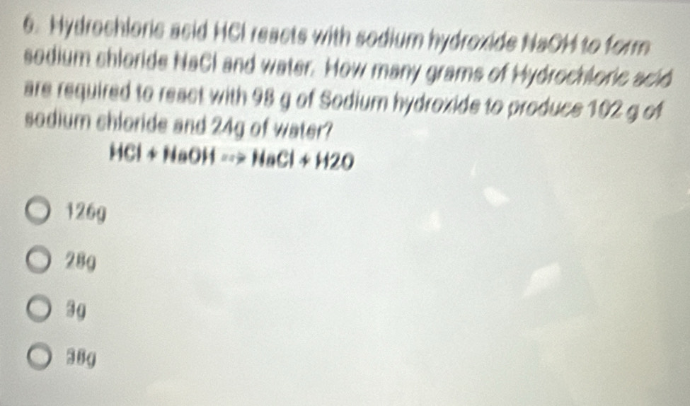 Hydrochloric asid HCI reacts with sodium hydroxide NaOH to form
sedium shloride NaCl and water. How many grams of Hydrochloric sció
are required to react with 98 g of Sodium hydroxide to produce 102 g of
sodium chloride and 24g of water?
HCl+NaOHto NaCl+H2O
126g
28g
3 4
38g