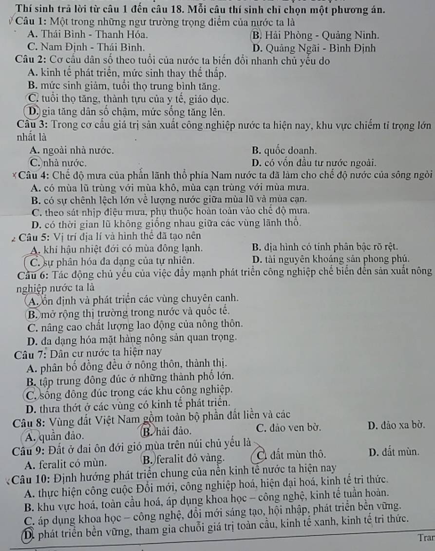 Thí sinh trã lời từ câu 1 đến câu 18. Mỗi câu thí sinh chỉ chọn một phương án.
*  Câu 1: Một trong những ngư trường trọng điểm của nước ta là
A. Thái Bình - Thanh Hóa. B Hải Phòng - Quảng Ninh.
C. Nam Định - Thái Bình. D. Quảng Ngãi - Bình Định
Câu 2: Cơ cấu dân số theo tuổi của nước ta biến đổi nhanh chủ yếu do
A. kinh tế phát triển, mức sinh thay thể thấp.
B. mức sinh giảm, tuổi thọ trung bình tăng.
C. tuổi thọ tăng, thành tựu của y tế, giáo dục.
D. gia tăng dân số chậm, mức sống tăng lên.
Cầu 3: Trong cơ cấu giá trị sản xuất công nghiệp nước ta hiện nay, khu vực chiếm tỉ trọng lớn
nhất là
A. ngoài nhà nước. B. quốc doanh.
C nhà nước. D. có vồn đầu tư nước ngoài.
*Câu 4: Chế độ mưa của phần lãnh thổ phía Nam nước ta đã làm cho chế độ nước của sông ngòi
A. có mùa lũ trùng với mùa khô, mùa cạn trùng với mùa mưa.
B. có sự chênh lệch lớn về lượng nước giữa mùa lũ và mùa cạn.
C. theo sát nhịp điệu mưa, phụ thuộc hoàn toàn vào chế độ mưa.
D. có thời gian lũ không giống nhau giữa các vùng lãnh thổ.
2 Câu 5: Vị trí địa lí và hình thể đã tạo nên
A. khí hậu nhiệt đới có mùa đông lạnh. B. địa hình có tính phân bậc rõ rệt.
C. sự phân hóa đa dạng của tự nhiên. D. tài nguyên khoáng sản phong phú.
Cầu 6: Tác động chủ yếu của việc đầy mạnh phát triển công nghiệp chế biến đến sản xuất nông
nghiệp nước ta là
A. ổn định và phát triển các vùng chuyên canh.
B mở rộng thị trường trong nước và quốc tế.
C. nâng cao chất lượng lao động của nông thôn.
D. da dạng hóa mặt hàng nông sản quan trọng.
Câu 7: Dân cư nước ta hiện nay
A. phân bố đồng đều ở nông thôn, thành thị.
B. tập trung đông đúc ở những thành phố lớn.
C. sống đông đúc trong các khu công nghiệp.
D. thưa thớt ở các vùng có kinh tế phát triển.
Câu 8: Vùng đất Việt Nam gồm toàn bộ phần đất liền và các
A. quần dảo. B. hải đảo. C. đảo ven bờ. D. đảo xa bờ.
Cầu 9: Đất ở đai ôn đới gió mùa trên núi chủ yếu là
A. feralit có mùn. B. feralit đỏ vàng. C đất mùn thô. D. đất mùn.
* Câu 10: Định hướng phát triển chung của nền kinh tế nước ta hiện nay
A. thực hiện công cuộc Đổi mới, công nghiệp hoá, hiện đại hoá, kinh tế tri thức.
B. khu vực hoá, toàn cầu hoá, áp dụng khoa học - công nghệ, kinh tế tuần hoàn.
C. áp dụng khoa học - công nghệ, đổi mới sáng tạo, hội nhập, phát triển bền vững.
Di phát triển bền vững, tham gia chuỗi giá trị toàn cầu, kinh tế xanh, kinh tế tri thức.
Tran