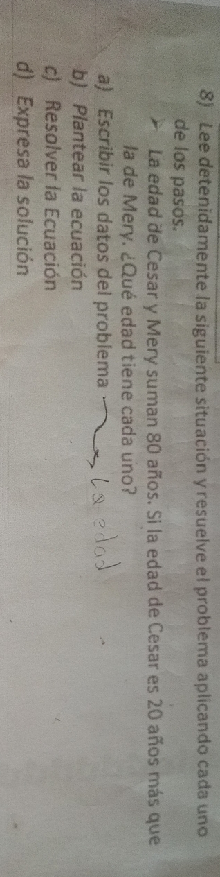 Lee detenidamente la siguiente situación y resuelve el problema aplicando cada uno 
de los pasos. 
La edad de Cesar y Mery suman 80 años. Si la edad de Cesar es 20 años más que 
la de Mery. ¿Qué edad tiene cada uno? 
a) Escribir los datos del problema 
b) Plantear la ecuación 
c) Resolver la Ecuación 
d) _Expresa la solución