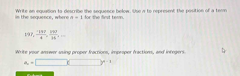 Write an equation to describe the sequence below. Use n to represent the position of a term 
in the sequence, where n=1 for the first term.
197,  (-197)/4 ,  197/16 ,... 
Write your answer using proper fractions, improper fractions, and integers.
a_n=□ (□ )^n-1
Cubmit