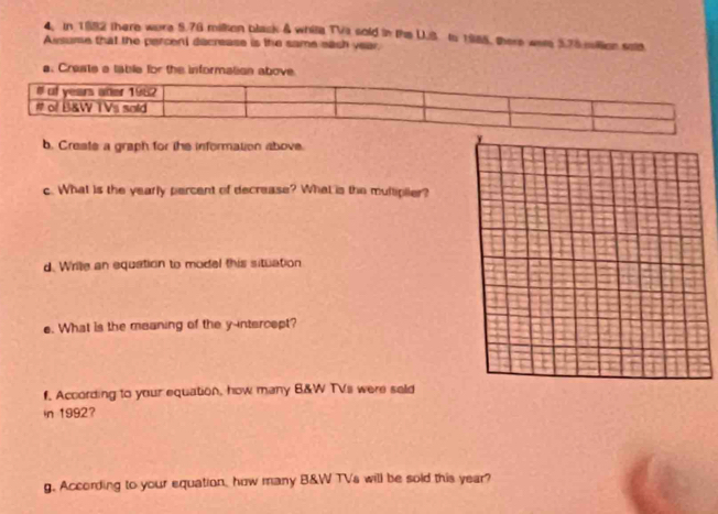 In 1682 there wore 5.76 millon black & white TVa sold in the U.S to 1985, there war 3.78 million sole. 
Ausume that the percent decrease is the same each year. 
a. Craste a table for the information above 
b. Create a graph for the information above. 
c. What is the yearly percent of decrease? What is the multiplier? 
d. Wrie an equation to modal this situation 
e. What is the meaning of the y-intercept? 
f. According to your equation, how many B&W TVs were seld 
in 1992? 
g. According to your equation, how many B&W TVs will be sold this year?