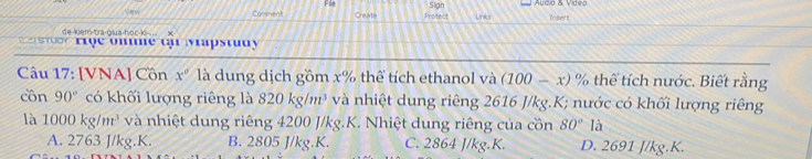 Fle Sign
Vew
Comment Create Protect Links Insent
de-kern-tra-giua-hoc-k .. x
a t o o r rọe onime th Mapstudy
Câu 17: [VNA] Cồn x° là dung dịch gồm x% thể tích ethanol và (100-x) % thể tích nước. Biết rằng
cồn 90° có khối lượng riêng là 820kg/m^3 và nhiệt dung riêng 2616 J/kg.K; nước có khối lượng riêng
là 1000kg/m^3 và nhiệt dung riêng 4200 J/kg.K. Nhiệt dung riêng của cồn 80° là
A. 2763 J/kg.K. B. 2805 J/kg.K. C. 2864 J/kg.K. D. 2691 J/kg.K.