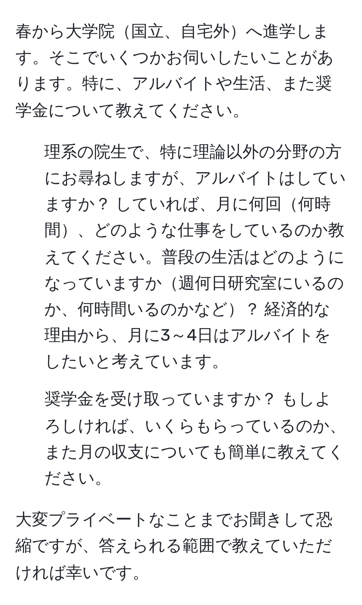 春から大学院国立、自宅外へ進学します。そこでいくつかお伺いしたいことがあります。特に、アルバイトや生活、また奨学金について教えてください。

1. 理系の院生で、特に理論以外の分野の方にお尋ねしますが、アルバイトはしていますか？ していれば、月に何回何時間、どのような仕事をしているのか教えてください。普段の生活はどのようになっていますか週何日研究室にいるのか、何時間いるのかなど？ 経済的な理由から、月に3～4日はアルバイトをしたいと考えています。

2. 奨学金を受け取っていますか？ もしよろしければ、いくらもらっているのか、また月の収支についても簡単に教えてください。

大変プライベートなことまでお聞きして恐縮ですが、答えられる範囲で教えていただければ幸いです。