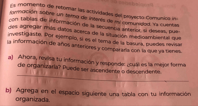 Es momento de retomar las actividades del proyecto Comunico in- 
formación sobre un tema de interés de mi comunidad. Ya cuentas 
con tablas de información de la secuencia anterior, si deseas, pue 
des agregar más datos acerca de la situación medioambiental que 
investigaste. Por ejemplo, si es el tema de la basura, puedes revisar 
la información de años anteriores y compararla con la que ya tienes. 
a) Ahora, revisa tu información y responde: ¿cuál es la mejor forma 
_ 
de organizarla? Puede ser ascendente o descendente. 
b) Agrega en el espacio siguiente una tabla con tu información 
organizada.