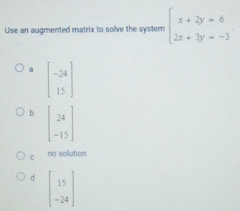 Use an augmented matrix to solve the system beginarrayl x+2y=6 2x+3y=-3endarray.
a
b
C no solution
d beginbmatrix 15 -24endbmatrix