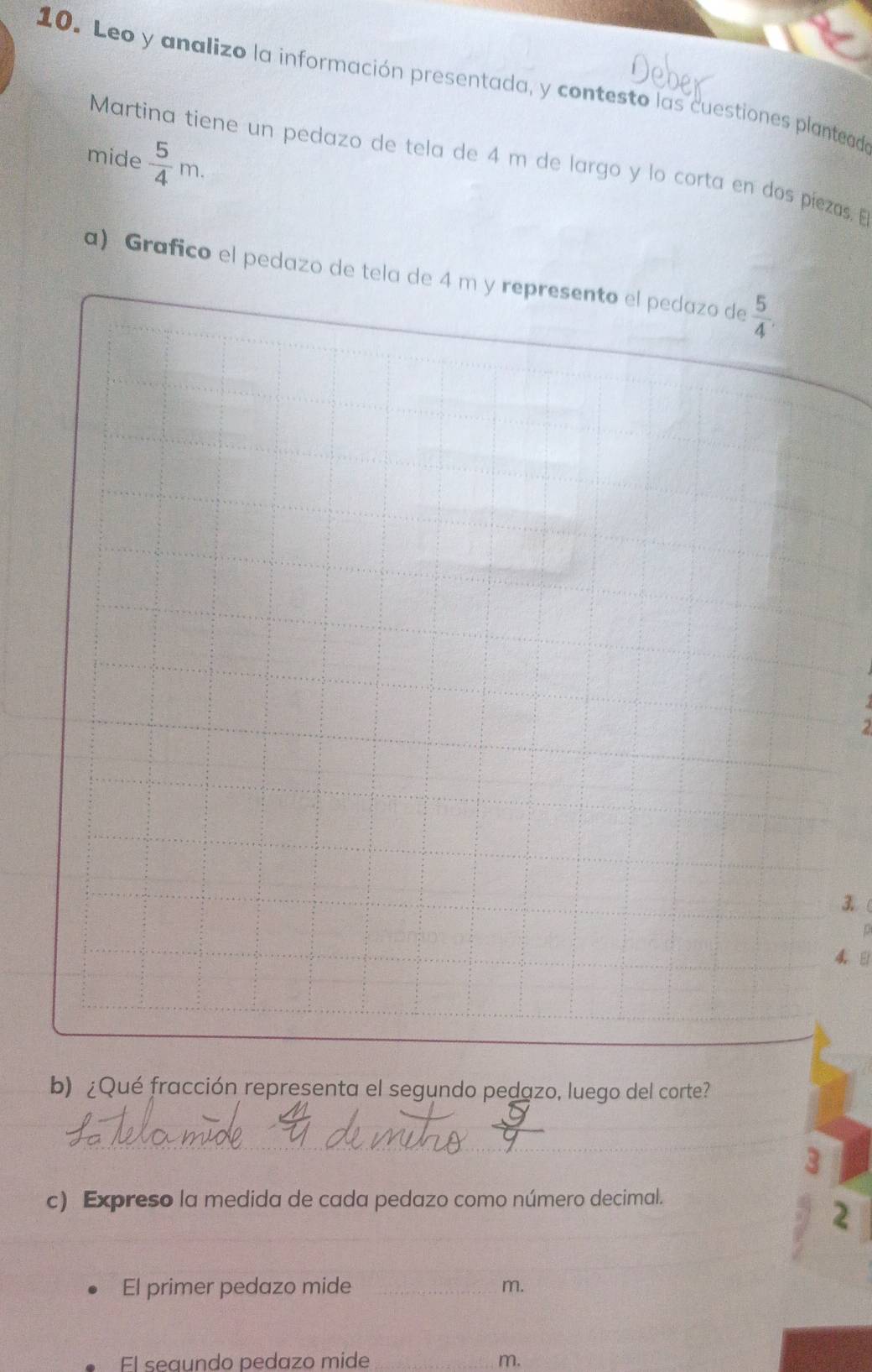 Leo y analizo la información presentada, y contesto las cuestiones planteada 
mide  5/4 m. 
Martina tiene un pedazo de tela de 4 m de largo y lo corta en dos piezas. E 
a) Grafico el pedazo de tela de 4 m y represento el pedazo de  5/4 ,
2
3 (
4 8 
b) ¿Qué fracción representa el segundo pedazo, luego del corte? 
_ 
3 
c) Expreso la medida de cada pedazo como número decimal. 
_ 
2 
El primer pedazo mide _m. 
El seaundo pedazo mide _ m.