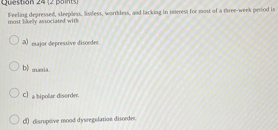 Feeling depressed, sleepless, listless, worthless, and lacking in interest for most of a three-week period is
most likely associated with
a) major depressive disorder.
b) mania.
C a bipolar disorder.
d) disruptive mood dysregulation disorder.