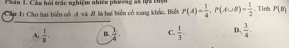 Phần 1. Câu hỏi trăc nghiệm nhiều phương an lựa chộn
Câu 1: Cho hai biến cố A và B là hai biến cố xung khắc. Biết P(A)= 1/4 , P(A∪ B)= 1/2 . Tính P(B)
C.
A.  1/8 ·  1/4 ·  1/3 . 
B.
D.  3/4 .