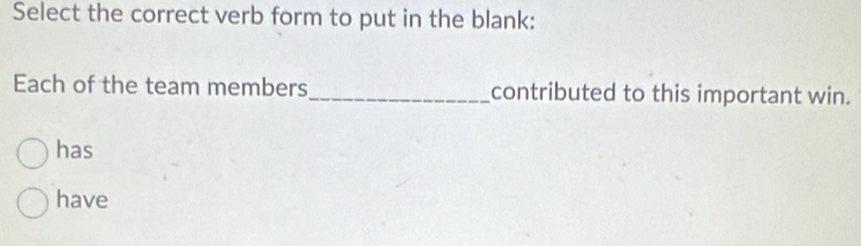 Select the correct verb form to put in the blank: 
Each of the team members_ contributed to this important win. 
has 
have