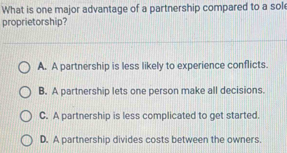 What is one major advantage of a partnership compared to a sol
proprietorship?
A. A partnership is less likely to experience conflicts.
B. A partnership lets one person make all decisions.
C. A partnership is less complicated to get started.
D. A partnership divides costs between the owners.