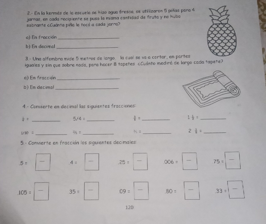 2.- En la kermés de la escuela se hizo agua fresca, se utilizaron 5 piñas para 4
jarras, en cada recipiente se puso la misma cantidad de fruta y no hubo 
sabrante cCuánta piña le tocó a cada jarra? 
a) En fracción_ 
b) En decimal_ 
3.- Una alfombra mide 5 metros de largo, la cual se va a cortar, en partes 
iguales y sin que sobre nada, para hacer 8 tapetes ¿Cuánto medirá de largo cada tapete? 
a) En fracción_ 
b) En decimal_ 
4 - Convierte en decimal las siguientes fracciones: 
_  1/4 =
5/4= _ 
_  5/6 =
1 1/2 = _
1/10= _ 
_ 2/5=
_ 2/3=
2 3/8 = _ 
5.- Convierte en fracción los siguientes decimales:
5= 5=frac frac  A=  .25=frac  006=frac  75=frac 
105=frac  35= □ /□   09= □ /□   .80=frac  33=frac 
120