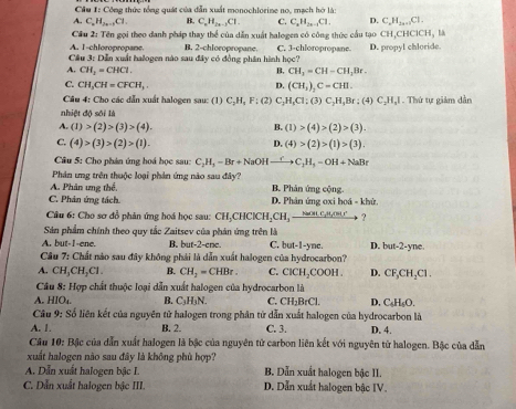 Công thức tổng quát của dẫn xuất monochlorine no, mạch hở là:
A C_nH_2n-1Cl. B. C_nH_n-1Cl. C. C_nH_2n-1Cl. D. C_nH_1+nCl.
Cầu 2: Tên gọi theo danh pháp thay thể của dẫn xuất halogen có công thức cầu tạo CH,CHCICH L
A. I-chloropropane.
Câu 3: Dễn xuất halogen nào sau đây có đồng phân hình B. 2-chloropropane. C. 3-chloropropane. D. propyl chloride.
10c?
CH_2=CHCl.
B. CH_3=CH-CH_2Br.
D. (CH_3)_2C=CHI.
C. CH_3CH=CFCH_3.; (2) C_2H_5Cl:(3)C_2H_5Br:(4)C_2H_3I
Cầu 4: Cho các dẫn xuất halogen sau: (1) C_2H_1F 1. Thứ tự giảm dẫn
nhiệt độ sối là
A. (1)>(2)>(3)>(4). (1)>(4)>(2)>(3).
B.
C. (4)>(3)>(2)>(1). D. (4)>(2)>(1)>(3).
Câu 5: Cho phản ứng hoá học sau: C_2H_3-Br+NaOHto C_2H_3=OH+NaBr
Phân ung trên thuộc loại phản ứng nào sau đây?
A. Phân ưng thể, B. Phản ứng cộng.
C. Phản ứng tách. D. Phản ứng oxi hoá - khử.
Câu 6: Cho sơ đồ phân ứng hoá học sau: CH_3CHClCH_2CH_3xrightarrow Nan ?
Sản phẩm chính theo quy tắc Zaitsev của phản ứng trên là
A. but-I-ene. B. but-2-cne. C. but-1-ync D. but-2-yne.
Câu 7: Chất nào sau đây không phải là dẫn xuất halogen của hydrocarbon?
A. CH_3CH_2Cl. B. CH_2=CHBr. C. ClCH_2COOH. D. CF_3CH_2Cl.
Câu 8: Hợp chất thuộc loại dẫn xuất halogen của hydrocarbon là
A. HIO_L B. C_3H_3N. C. CH_2BrCl. D. C_4H_4O.
Câu 9: Số liên kết của nguyên tử halogen trong phân tử dẫn xuất halogen của hydrocarbon là
A. 1 B. 2. C. 3. D. 4.
Cầu 10: Bậc của dẫn xuất halogen là bậc của nguyên tử carbon liên kết với nguyên tử halogen. Bậc của dẫn
xuất halogen nào sau đây là không phù hợp?
A. Dẫn xuất halogen bậc I. B. Dẫn xuất halogen bậc II.
C. Dẫn xuất halogen bậc III. D. Dẫn xuất halogen bậc IV.