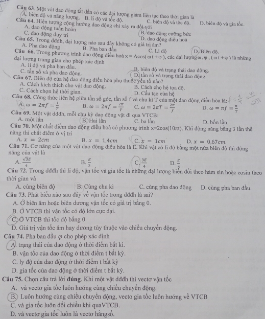 Một vật đao động tắt dẫn có các đại lượng giám liên tục theo thời gian là
A. biên độ và năng lượng. B. li độ và tốc độ. C. biên độ và tốc độ
Câu 64. Hiện tượng cộng hưởng dao động chỉ xây ra đổi với D. biên độ và gia tốc.
A. dao động tuần hoàn
C. dao động duy trì B. dao động cưỡng bức D. dao động điều hoà
Câu 65. Trong dđđh, đại lượng nào sau đây không có giá trị âm?
A. Pha dao động B. Pha ban đầu C. Li độ D. Biên độ.
Câu 66. Trong phương trình dao động điều hoà x=Acos (omega t+varphi )
đại lượng trung gian cho phép xác định , các đại lượng o , phi .(cot +phi ) là những
A. li độ và pha ban đầu, B. biên độ và trạng thái dao động.
C. tần số và pha dao động. D. tần số và trạng thái dao động.
Câu 67. Biên độ của hệ dao động điều hòa phụ thuộc yểu tổ nào?
A. Cách kích thích cho vật dao động. B. Cách chọ hệ tọa độ.
C. Cách chọn hệ thời gian. D. Cầu tạo của hệ
Câu 68. Công thức liên hệ giữa tần số góc, tần số f và chu kì T của một đao động điều hòa là:
A. omega =2π f= 1/T  B. omega =2π f= 2π /T  C. omega =2π T= 2π /f  D. omega =π f= π /T 
Câu 69. Một vật dđđh, mỗi chu kỳ dao động vật đi qua VTCB:
A. một lần B. Hai lần
Câu 70. Một chất điểm dao động điều hoà có phương trình C. ba lần D. bốn lần
x=2cos (10π t)
năng thì chất điểm ở vị trí 1. Khi động năng bằng 3 lần thế
A. x=2cm B. x=1,4cm C. x=1cm D. x=0.67cm
Câu 71. Cơ năng của một vật dao động điều hòa là E. Khi vật có li độ bằng một nửa biên độ thì động
năng của vật là
A.  sqrt(3)E/4  B.  E/2  C.  3E/4  D.  E/4 
Câu 72. Trong dđđh thì li độ, vận tốc và gia tốc là những đại lượng biến đổi theo hàm sin hoặc cosin theo
thời gian và
A. cùng biên độ B. Cùng chu kì C. cùng pha dao động D. cùng pha ban đầu.
2
Câu 73. Phát biểu nào sau đây v  vận tốc trong dđđh là sai?
A. Ở biên âm hoặc biên dương vận tốc có giá trị bằng 0.
B. Ở VTCB thì vận tốc có độ lớn cực đại.
C Ở VTCB thì tốc độ bằng 0
D. Giá trị vận tốc âm hay dương tùy thuộc vào chiều chuyển động.
Câu 74. Pha ban đầu ợ cho phép xác định
A. trạng thái của dao động ở thời điểm bất kì.
B. vận tốc của dao động ở thời điểm t bắt kỳ.
C. ly độ của dao động ở thời điểm t bất kỳ
D. gia tốc của dao động ở thời điểm t bất kỳ,
Câu 75. Chọn câu trả lời đúng. Khi một vật dđdh thì vectơ vận tốc
A. và vectơ gia tốc luôn hướng cùng chiều chuyển động.
B. Luôn hướng cùng chiều chuyến động, vecto gia tốc luôn hướng về VTCB
C. và gia tốc luôn đồi chiều khi quaVTCB.
D. và vectơ gia tốc luôn là vectơ hằngsố.