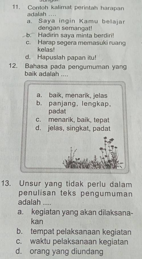 Contoh kalimat perintah harapan
adalah …..
a. Saya ingin Kamu belajar
dengan semangat!
b. Hadirin saya minta berdiri!
c. Harap segera memasuki ruang
kelas!
d. Hapuslah papan itu!
12. Bahasa pada pengumuman yang
baik adalah ....
a. baik, menarik, jelas
b. panjang, lengkap,
padat
c. menarik, baik, tepat
d. jelas, singkat, padat
13. Unsur yang tidak perlu dalam
penulisan teks pengumuman
adalah ....
a. kegiatan yang akan dilaksana-
kan
b. tempat pelaksanaan kegiatan
c. waktu pelaksanaan kegiatan
d. orang yang diundang