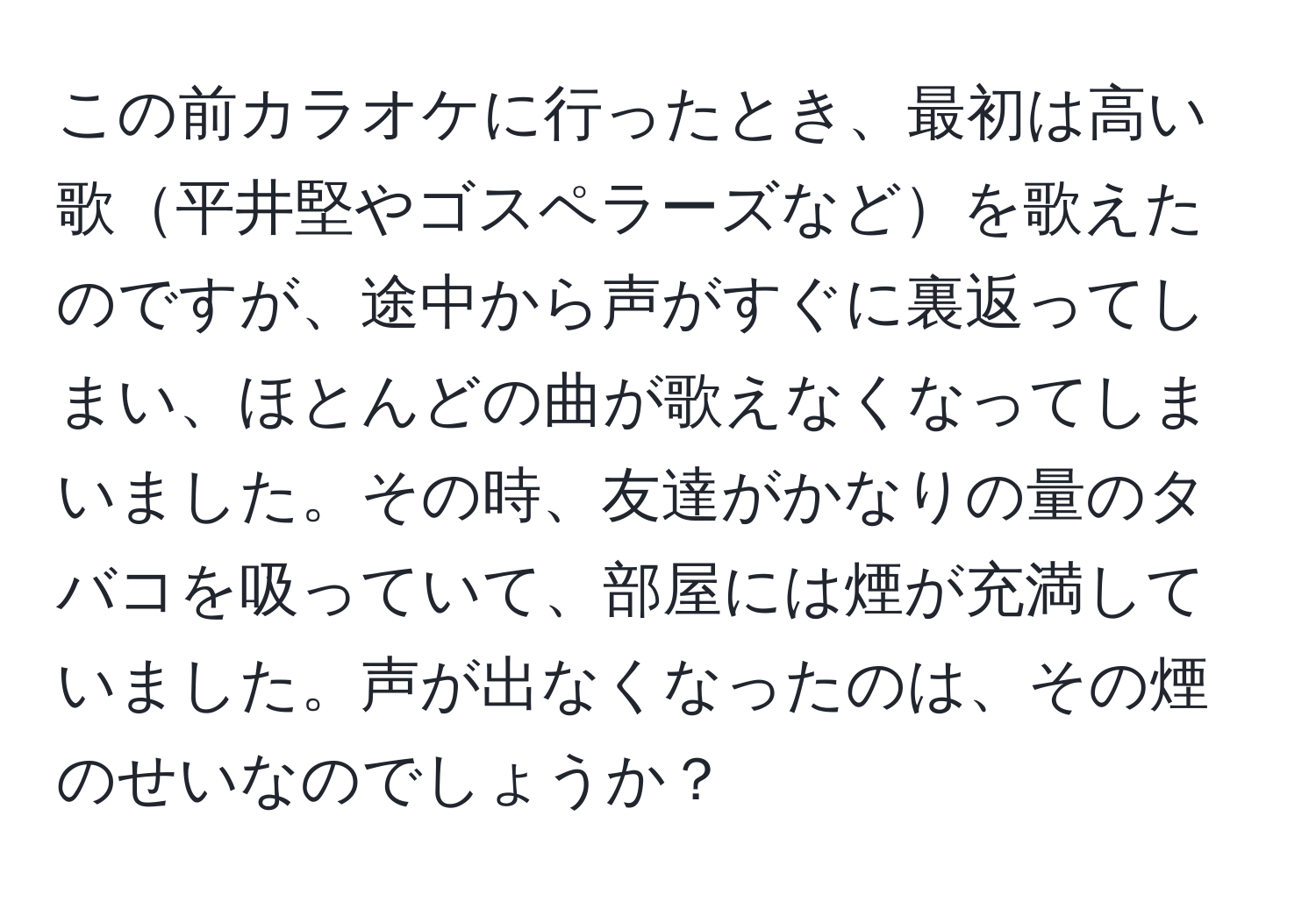 この前カラオケに行ったとき、最初は高い歌平井堅やゴスペラーズなどを歌えたのですが、途中から声がすぐに裏返ってしまい、ほとんどの曲が歌えなくなってしまいました。その時、友達がかなりの量のタバコを吸っていて、部屋には煙が充満していました。声が出なくなったのは、その煙のせいなのでしょうか？