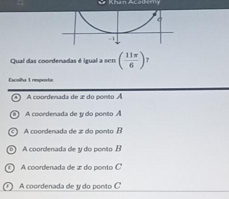 Khan Academy
Qual das coordenadas é igual a sen ( 11π /6 ) ?
Escolha 1 resposta:
A coordenada de æ do ponto A
A coordenada de y do ponto A
A coordenada de z do ponto B
A coordenada de y do ponto B
A coordenada de æ do ponto C
A coordenada de y do ponto C