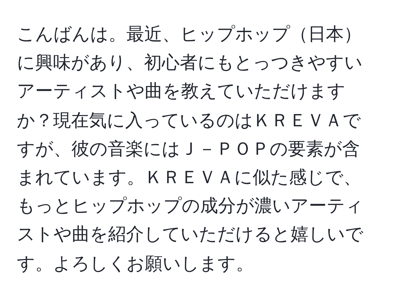 こんばんは。最近、ヒップホップ日本に興味があり、初心者にもとっつきやすいアーティストや曲を教えていただけますか？現在気に入っているのはＫＲＥＶＡですが、彼の音楽にはＪ－ＰＯＰの要素が含まれています。ＫＲＥＶＡに似た感じで、もっとヒップホップの成分が濃いアーティストや曲を紹介していただけると嬉しいです。よろしくお願いします。