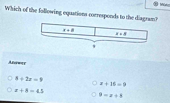 Watc
Which of the following equations corresponds to the diagram?
Answer
8+2x=9
x+16=9
x+8=4.5
9=x+8