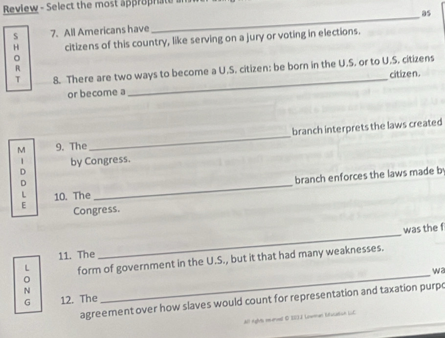 Review - Select the most approprate 
_ 
as 
S 7. All Americans have 
H citizens of this country, like serving on a jury or voting in elections. 
T 8. There are two ways to become a U,S. citizen: be born in the U,S, or to U,S. citizens 
R 
_ 
citizen. 
or become a 
M 9. The _branch interprets the laws created 
1 by Congress. 
D 
D 
branch enforces the laws made b 
L 10. The 
_ 
E 
Congress. 
_ 
was the f 
11. The 
_ 
L form of government in the U.S., but it that had many weaknesses. 
wa 
N 
G 12. The 
agreement over how slaves would count for representation and taxation purpo 
All rights reerved D 207J Lowmman Education LLC