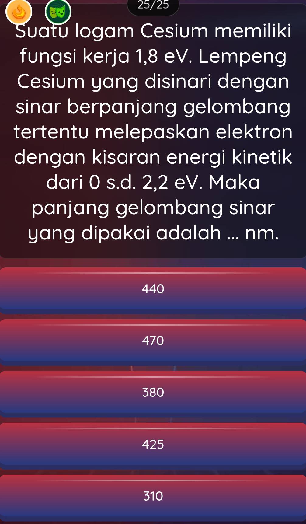 25/25
Suatu logam Cesium memiliki
fungsi kerja 1,8 eV. Lempeng
Cesium yang disinari dengan
sinar berpanjang gelombang
tertentu melepaskan elektron
dengan kisaran energi kinetik
dari 0 s.d. 2, 2 eV. Maka
panjang gelombang sinar
yang dipakai adalah ... nm.
440
470
380
425
310