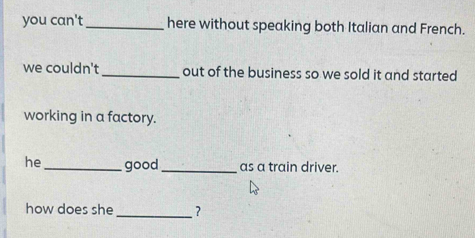 you can't_ here without speaking both Italian and French. 
we couldn't _out of the business so we sold it and started 
working in a factory. 
he 
_good _as a train driver. 
how does she _?