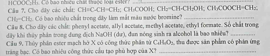 HCOOC₂H5. Có bao nhiều chất thuộc loại ester?_ 
Câu 7. Cho dãy các chất: CHequiv C-CH=CH_2; CH_3COOH; CH_2=CH-CH_2OH; CH_3COOCH=CH_2;
CH_2=CH_2. Có bao nhiêu chất trong dãy làm mất màu nước bromine?_ 
Câu 8. Cho dãy các chất: phenyl acetate, allyl acetate, methyl acetate, ethyl formate. Số chất trong 
dãy khi thủy phân trong dung dịch NaOH (dư), dun nóng sinh ra alcohol là bao nhiêu?_ 
Câu 9. Thủy phân ester mạch hở X có công thức phân tử C_4H_6O_2 , thu được sản phẩm có phản ứng 
tráng bạc. Có bao nhiêu công thức cấu tạo phù hợp của X?_