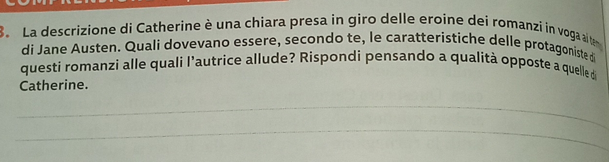 La descrizione di Catherine è una chiara presa in giro delle eroine dei romanzi in voga ail te 
di Jane Austen. Quali dovevano essere, secondo te, le caratteristiche delle protagoniste di 
questi romanzi alle quali l’autrice allude? Rispondi pensando a qualità opposte a quelle di 
Catherine. 
_ 
_