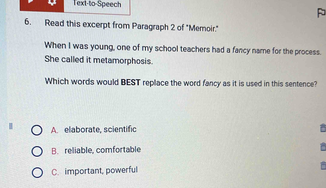 Text-to-Speech
P
6. Read this excerpt from Paragraph 2 of "Memoir."
When I was young, one of my school teachers had a fancy name for the process.
She called it metamorphosis.
Which words would BEST replace the word fancy as it is used in this sentence?
A. elaborate, scientific
B. reliable, comfortable
C. important, powerful