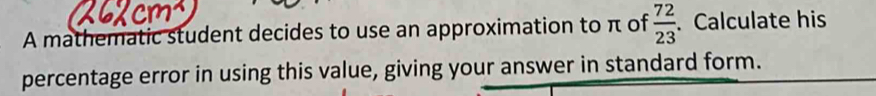 A mathematic student decides to use an approximation to π of  72/23 . Calculate his 
percentage error in using this value, giving your answer in standard form.