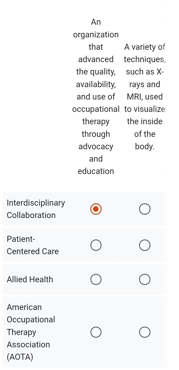 An
organization
that A variety of
advanced techniques,
the quality, such as X -
availability, rays and
and use of MRI, used
occupational to visualize
therapy the inside
through of the
advocacy body.
and
education
Interdisciplinary
Collaboration
Patient-
Centered Care
Allied Health
American
Occupational
Therapy
Association
(AOTA)