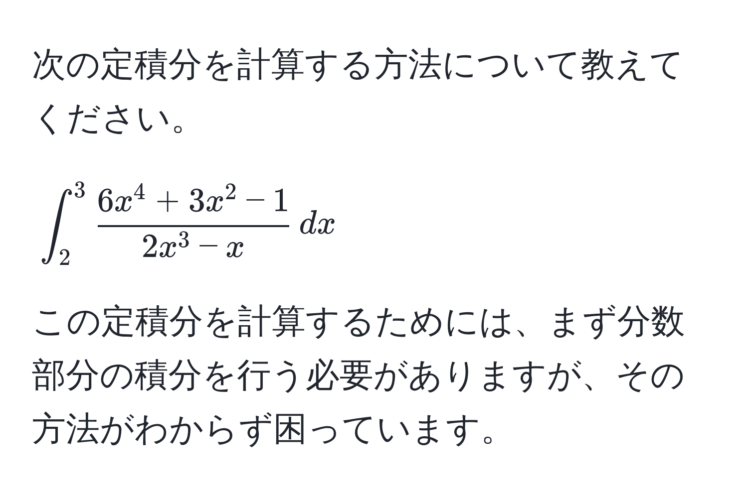 次の定積分を計算する方法について教えてください。  
$$∈t_2^(3 frac6x^4 + 3x^2 - 1)2x^(3 - x) , dx$$  
この定積分を計算するためには、まず分数部分の積分を行う必要がありますが、その方法がわからず困っています。