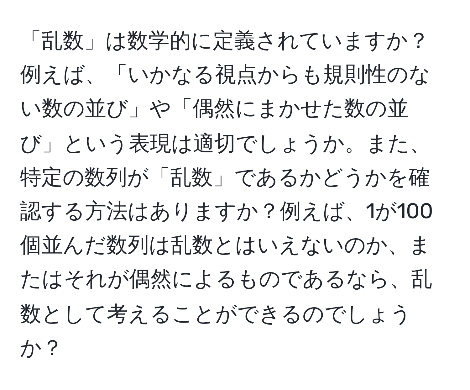 「乱数」は数学的に定義されていますか？例えば、「いかなる視点からも規則性のない数の並び」や「偶然にまかせた数の並び」という表現は適切でしょうか。また、特定の数列が「乱数」であるかどうかを確認する方法はありますか？例えば、1が100個並んだ数列は乱数とはいえないのか、またはそれが偶然によるものであるなら、乱数として考えることができるのでしょうか？