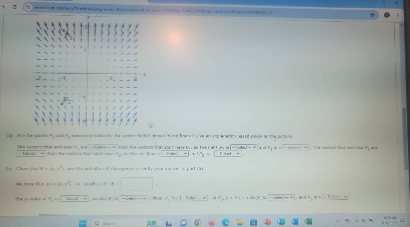 22
(a) Are the points P_1 and P_2 sources or sinks for the vector field F shown in the figure? Give an explanation based solely on the picture.
The vectors that end near P_1 are -Select-v than the vectors that start near P_1, so the net flow is -==Select==- v and P_1 is a Select— . The vectors that end near P_2 are
-==Select-- v than the vectors that start near P_2' so the net flow is -Select-v and P_2 is a -Select=-- 
(b) Given that F=(x,y^2) , use the definition of divergence to verify your answer to part (a).
We have F(x,y)=(x,y^2)Rightarrow div(F)=V· F=□ ·
The y-value at P_1 is -Select—- ν , so div( F) is|---Select— ✔ ; thus P_1 is a Selec (-vee. At P_2' ,so div(F) is —Select— ,and P_2 is a Select— 
8:28 AM
Q Search 10/10/2024