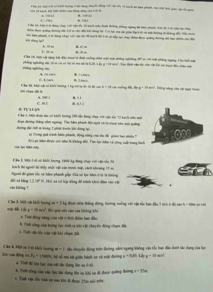 Cầu 13. Một ô tố có khối hượng 4 tần đang chuyển động với vận tốc 36 km/h thi hăm phanh, sau một thời gian vận tốc giam
còn 18 km/h. Độ biển thiên của động năng của ố tố là
A. 150 kJ B. -150 kJ.
C. -75kJ. D. 75kJ.
Câu 14, Một ô tố đang chạy với vận tốc 30 km/h trên đoạn đường phảng ngang thi hãm phanh. Khi đó ô tố tiếp tục chạy
thêm được quảng đường dài 4,0 m cho đến khi đừng lại. Coi lực ma sát giữa lớp ô tô và mặt đường là không đổi. Nếu trước
khi hám phanh, ô tổ đang chạy với vận tốc 90 km/h thi ô tô sẽ tiếp tục chạy thêm được quang đường dài bao nhiều cho đến
khi dừng lại?
A. 10 m. B. 42 m.
C. 36 m. D. 20 m.
Câu 15. Một vật nặng bắt đầu trượt từ đinh xuống chân một mặt phẳng nghiêng 30° so với mặt phẳng ngang. Cho biết mặt
pháng nghiêng dài 10 m và có hệ số ma sát là 0,20. Lấy g=10m/s^2. Xác định vận tốc của vật khi nó trượt đến chân mặt
pháng nghiêng này.
A. 14,1m/s. B. 11,6m/s.
C. 8.1m/s. D. 2,6m/s.
Cầu 16. Một vật cố khối lượng 1 kg rơi tự do từ độ cao h=50 cm xuống đất, lấy g=10m/s^2. Động năng của vật ngay trước
khi chạm đất là
A. 500 J. B. 5 J.
C. 50 J. D. 0,5 J.
II. Tự luận
Câu 1. Một đoàn tàu có khối lượng 200 tấn đang chạy với vận tốc 72 km/h trên một
đoạn đường thắng nằm ngang. Tàu hăm phanh đột ngột và bị trượt trên một quãng
đường dài 160 m trong 2 phút trước khi dừng lại.
a) Trong quá trình hăm phanh, động năng của tàu đã giám bao nhiêu ?
b) Lực hãm được coi như là không đồi. Tìm lực hãm và công suất trung bình
của lực hãm này.
Cầu 2. Một ô tô có khối lượng 1600 kg đang chạy với vận tốc 50
km/h thì người lái thấy một vật cản trước mặt, cách khoảng 15 m.
Người đó giám tốc và hãm phanh gấp. Giả sử lực hãm ô tô là không
đồi và bằng 1,2.10^4N. Hỏi xe có kịp dừng để tránh khỏi đâm vào vật
càn khōng ?
Câu 3. Một vật khối lượng m=2kg được ném thẳng đứng, hướng xuống với vận tốc ban đầu 5 m/s ở độ cao h= 60m so với
mặt đất. Lầy g=10m/s^2 ' B qua sức cản của không khí.
a. Tính động năng của vật ở thời điểm ban đầu.
b. Tính công của trọng lực sinh ra khi vật chuyển động chạm đất.
c. Tính vận tốc của vật khi chạm đất.
Câu 4. Một xe ô tô khổi lượng m=1 tần chuyển động trên đường nằm ngang không vận tốc ban đầu dưới tác dụng của lực
kéo của động cơ, F_E=1500N hệ số ma sát giữa bánh xe và mặt đường mu =0,05.. Lầy g=10m/s^2.
a. Tính độ lớn lực ma sát tác dụng lên xe ô tô.
b. Tính công của các lực tác dụng lên xe khỉ xe đi được quãng đường s=25m.
c. Tính vận tốc của xe sau khi đi được 25m nói trên.