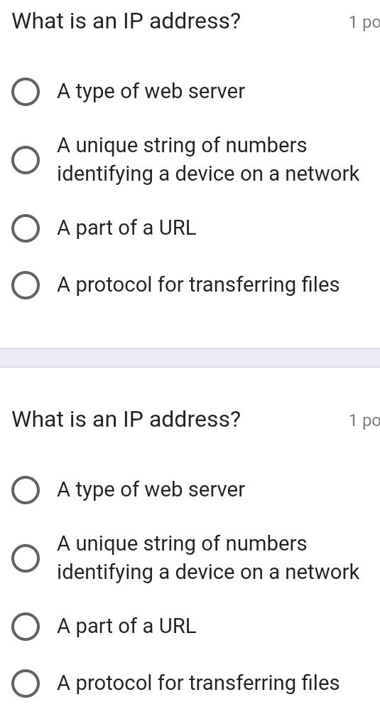 What is an IP address? 1 po
A type of web server
A unique string of numbers
identifying a device on a network
A part of a URL
A protocol for transferring files
What is an IP address? 1 po
A type of web server
A unique string of numbers
identifying a device on a network
A part of a URL
A protocol for transferring files