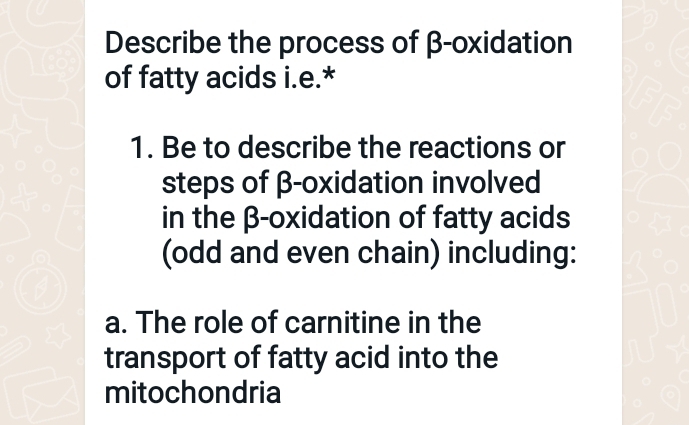 Describe the process of β -oxidation 
of fatty acids i.e.* 
1. Be to describe the reactions or 
steps of β -oxidation involved 
in the β -oxidation of fatty acids 
(odd and even chain) including: 
a. The role of carnitine in the 
transport of fatty acid into the 
mitochondria