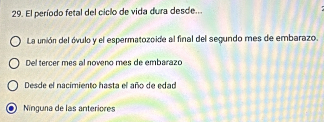 El período fetal del ciclo de vida dura desde...
La unión del óvulo y el espermatozoide al final del segundo mes de embarazo.
Del tercer mes al noveno mes de embarazo
Desde el nacimiento hasta el año de edad
Ninguna de las anteriores