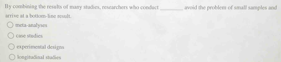 By combining the results of many studies, researchers who conduct _avoid the problem of small samples and
arrive at a bottom-line result.
meta-analyses
case studies
experimental designs
longitudinal studies