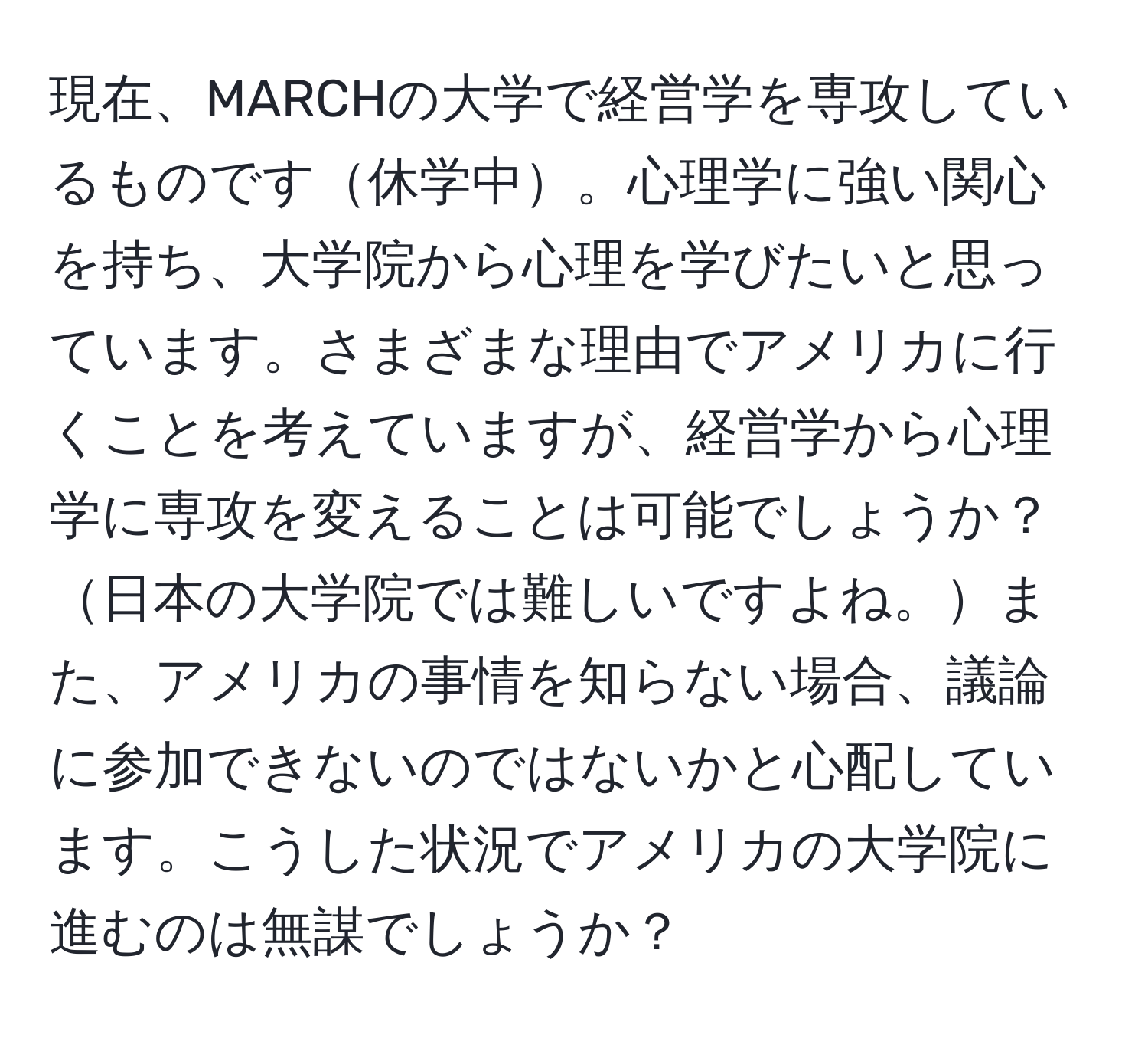 現在、MARCHの大学で経営学を専攻しているものです休学中。心理学に強い関心を持ち、大学院から心理を学びたいと思っています。さまざまな理由でアメリカに行くことを考えていますが、経営学から心理学に専攻を変えることは可能でしょうか？日本の大学院では難しいですよね。また、アメリカの事情を知らない場合、議論に参加できないのではないかと心配しています。こうした状況でアメリカの大学院に進むのは無謀でしょうか？