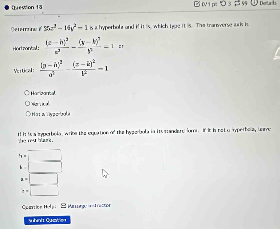 0/1 ptつ 3 99 Details
Determine if 25x^2-16y^2=1 is a hyperbola and if it is, which type it is. The transverse axis is
Horizontal: frac (x-h)^2a^2-frac (y-k)^2b^2=1 or
Vertical: frac (y-h)^2a^2-frac (x-k)^2b^2=1
Horizontal
Vertical
Not a Hyperbola
If it is a hyperbola, write the equation of the hyperbola in its standard form. If it is not a hyperbola, leave
the rest blank.
h=□
k=□
a=□
b=□
Question Help: Message instructor
Submit Question