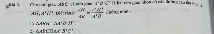 Cho tam giác ABC và tam giác A'B'C' là hai tam giác nhọn có các đường cao lần lượt là
AH, A'H'. Biết rằng:  AH/AB = A'H'/A'B'  Chứng minh: 
1) △ ABH□ △ A'B'H'. 
2) △ ABC□ △ A'B'C'.