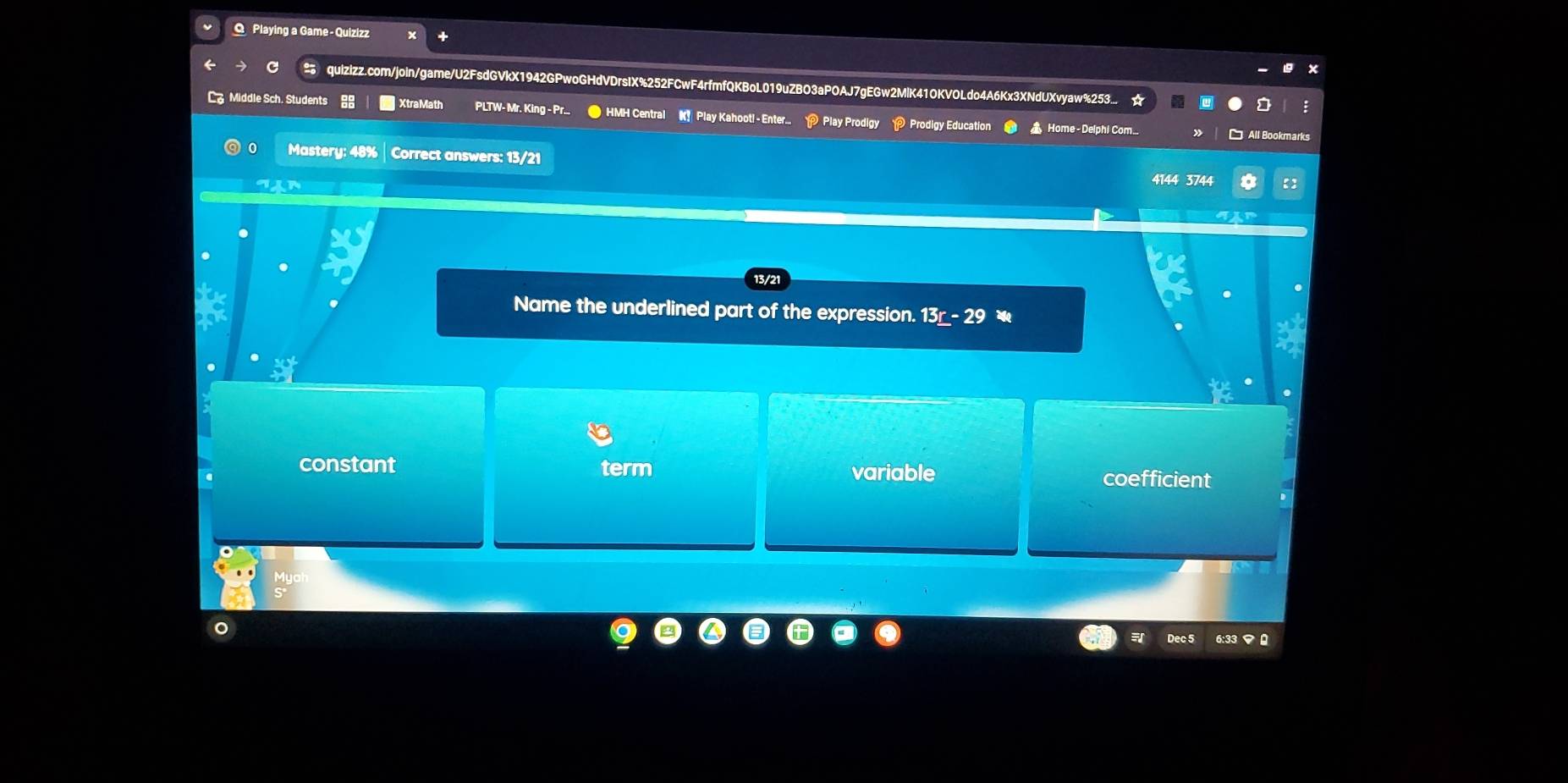 Playing a Game - Quizizz
quizizz.com/join/game/U2FsdGVkX1942GPwoGHdVDrsIX%252FCwF4rfmfQKBoL019uZBO3aPOAJ7gEGw2MlK41OKVOLdo4A6Kx3XNdUXvyaw%253...
C Middle Sch. Students XtraMath PLTW- Mr. King - Pr.. ● HMH Central K Play Kahoot! - Enter.. P Play Prodigy P Prodigy Education ▲ Home -Delphi Com..
All Bookmarks
0 Mastery: 48% | Correct answers: 13/21
4144 3744
13/2
Name the underlined part of the expression. 13r-29
constant term variable coefficient
Dec 5 6:33 マ0