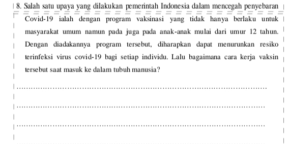 Salah satu upaya yang dilakukan pemerintah Indonesia dalam mencegah penyebaran 
Covid- 19 ialah dengan program vaksinasi yang tidak hanya berlaku untuk 
masyarakat umum namun pada juga pada anak-anak mulai dari umur 12 tahun. 
Dengan diadakannya program tersebut, diharapkan dapat menurunkan resiko 
terinfeksi virus covid-19 bagi setiap individu. Lalu bagaimana cara kerja vaksin 
tersebut saat masuk ke dalam tubuh manusia? 
_ 
_ 
_ 
_ 
_ 
_