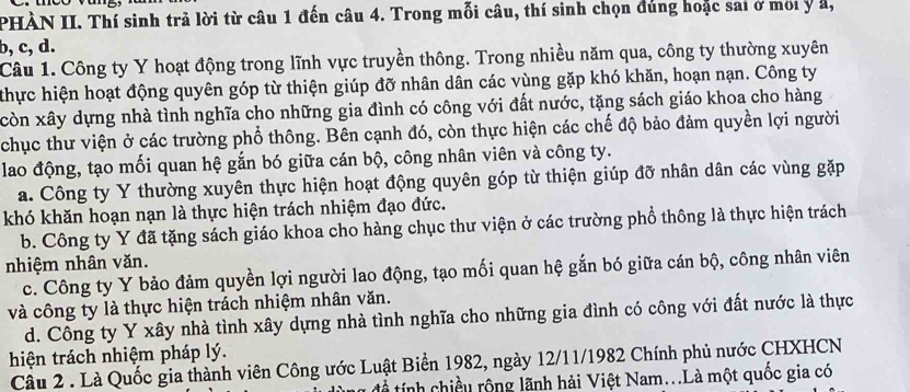 PHÀN II. Thí sinh trả lời từ câu 1 đến câu 4. Trong mỗi câu, thí sinh chọn đúng hoặc sai ở moi y a,
b, c, d.
Câu 1. Công ty Y hoạt động trong lĩnh vực truyền thông. Trong nhiều năm qua, công ty thường xuyên
thực hiện hoạt động quyên góp từ thiện giúp đỡ nhân dân các vùng gặp khó khăn, hoạn nạn. Công ty
còn xây dựng nhà tình nghĩa cho những gia đình có công với đất nước, tặng sách giáo khoa cho hàng
chục thư viện ở các trường phổ thông. Bên cạnh đó, còn thực hiện các chế độ bảo đảm quyền lợi người
lao động, tạo mối quan hệ gắn bó giữa cán bộ, công nhân viên và công ty.
a. Công ty Y thường xuyên thực hiện hoạt động quyên góp từ thiện giúp đỡ nhân dân các vùng gặp
khó khăn hoạn nạn là thực hiện trách nhiệm đạo đức.
b. Công ty Y đã tặng sách giáo khoa cho hàng chục thư viện ở các trường phổ thông là thực hiện trách
nhiệm nhân văn.
c. Công ty Y bảo đảm quyền lợi người lao động, tạo mối quan hệ gắn bó giữa cán bộ, công nhân viên
và công ty là thực hiện trách nhiệm nhân văn.
d. Công ty Y xây nhà tình xây dựng nhà tình nghĩa cho những gia đình có công với đất nước là thực
hiện trách nhiệm pháp lý.
Câu 2 . Là Quốc gia thành viên Công ước Luật Biển 1982, ngày 12/11/1982 Chính phủ nước CHXHCN
để tính chiều rộng lãnh hải Việt Nam...Là một quốc gia có