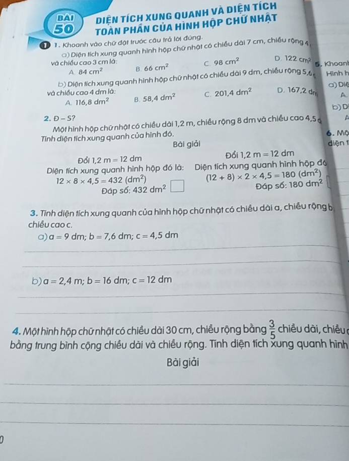 BAI Diện tích xung quanh và diện tích
50 Toàn phán của hình hộp chữ nhật
T  1. Khoanh vào chữ đặt trước câu trả lời đúng.
() Diện tích xung quanh hình hộp chữ nhật có chiều dài 7 cm, chiều rộng 4
và chiều cao 3 cm là: D. 122cm^2 5. Khoan
A. 84cm^2 B. 66cm^2 C. 98cm^2
D) Diện tích xung quanh hình hộp chữ nhật có chiều dài 9 dm, chiều rộng 5,6 Hinh h
và chiều cao 4 dm là: 58,4dm^2 C. 201,4dm^2 D. 167,2 dr a) Diệ
A.
A. 116,8dm^2 B.
b)D
2. D-S 2 A
Một hình hộp chữ nhật có chiều dải 1,2 m, chiều rộng 8 dm và chiều cao 4,5 
Tỉnh diện tích xung quanh của hình đó. 6.Mộ
Bài giải diện 1
Đổi 1,2m=12dm
Đổi 1,2m=12dm
Diện tích xung quanh hình hộp đó là: :Diện tích xung quanh hình hộp đó
12* 8* 4,5=432(dm^2)
(12+8)* 2* 4,5=180(dm^2)
Đáp số: 432dm^2 Đáp số: 180dm^2
3. Tính diện tích xung quanh của hình hộp chữ nhật có chiều dài a, chiều rộng b
chiều cao c.
_
a) a=9dm;b=7,6dm;c=4,5dm
_
b) a=2,4m;b=16dm;c=12dm
_
_
4. Một hình hộp chữ nhật có chiều dài 30 cm, chiều rộng bằng  3/5  chiều dài, chiều 
bằng trung bình cộng chiều dài và chiều rộng. Tính diện tích xung quanh hình
Bài giải
_
_
_