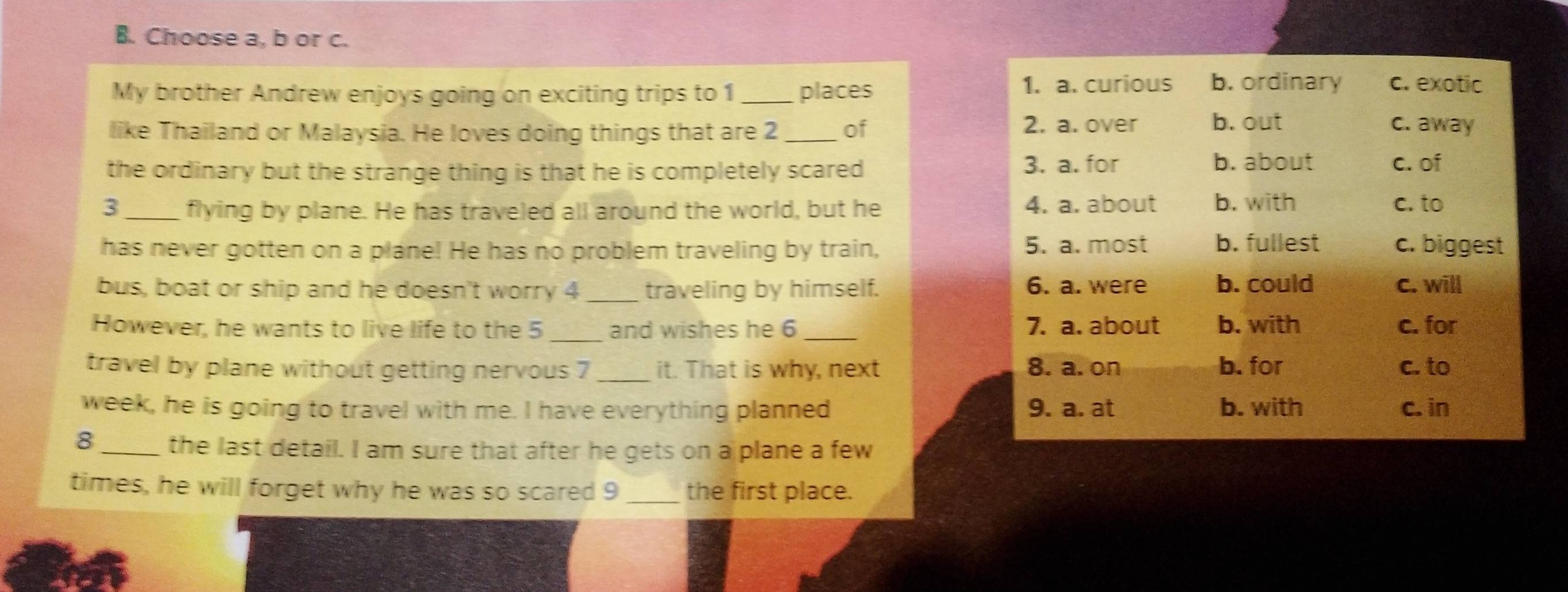 Choose a, b or c.
My brother Andrew enjoys going on exciting trips to 1 _places 1. a. curious b. ordinary c. exotic
like Thailand or Malaysia. He loves doing things that are 2 _ of 2. a. over b. out c. away
the ordinary but the strange thing is that he is completely scared
3. a. for b. about c. of
3_ flying by plane. He has traveled all around the world, but he 4. a. about b. with c. to
has never gotten on a plane! He has no problem traveling by train, 5. a. most b. fullest c. biggest
bus, boat or ship and he doesn't worry 4 _traveling by himself. 6. a. were b. could C. will
However, he wants to live life to the 5 _and wishes he 6 _7. a. about b. with c. for
travel by plane without getting nervous 7 _it. That is why, next 8. a. on b. for c. to
week, he is going to travel with me. I have everything planned 9. a. at b. with c. in
8_ the last detail. I am sure that after he gets on a plane a few
times, he will forget why he was so scared 9 _the first place.