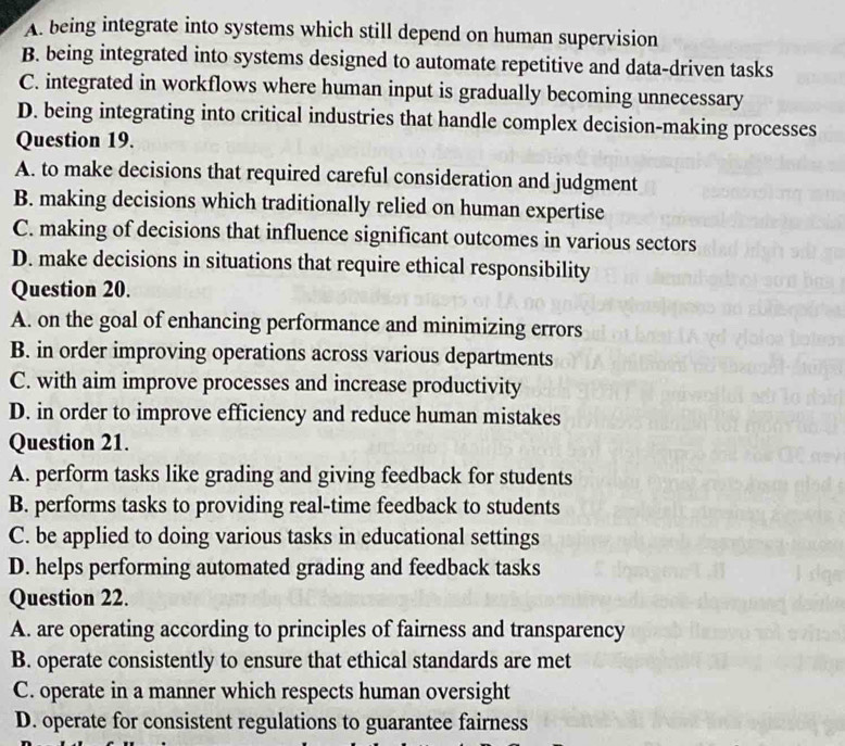 A. being integrate into systems which still depend on human supervision
B. being integrated into systems designed to automate repetitive and data-driven tasks
C. integrated in workflows where human input is gradually becoming unnecessary
D. being integrating into critical industries that handle complex decision-making processes
Question 19.
A. to make decisions that required careful consideration and judgment
B. making decisions which traditionally relied on human expertise
C. making of decisions that influence significant outcomes in various sectors
D. make decisions in situations that require ethical responsibility
Question 20.
A. on the goal of enhancing performance and minimizing errors
B. in order improving operations across various departments
C. with aim improve processes and increase productivity
D. in order to improve efficiency and reduce human mistakes
Question 21.
A. perform tasks like grading and giving feedback for students
B. performs tasks to providing real-time feedback to students
C. be applied to doing various tasks in educational settings
D. helps performing automated grading and feedback tasks
Question 22.
A. are operating according to principles of fairness and transparency
B. operate consistently to ensure that ethical standards are met
C. operate in a manner which respects human oversight
D. operate for consistent regulations to guarantee fairness