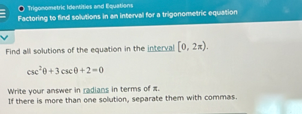 Trigonometric Identities and Equations 
Factoring to find solutions in an interval for a trigonometric equation 
Find all solutions of the equation in the interval [0,2π ).
csc^2θ +3csc θ +2=0
Write your answer in radians in terms of π. 
If there is more than one solution, separate them with commas.