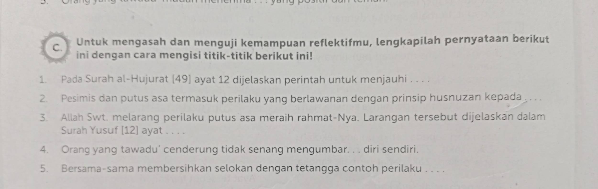 Untuk mengasah dan menguji kemampuan reflektifmu, lengkapilah pernyataan berikut 
ini dengan cara mengisi titik-titik berikut ini! 
1. Pada Surah al-Hujurat [ 49 ] ayat 12 dijelaskan perintah untuk menjauhi . . . . 
2. Pesimis dan putus asa termasuk perilaku yang berlawanan dengan prinsip husnuzan kepada 
3. Allah Swt. melarang perilaku putus asa meraih rahmat-Nya. Larangan tersebut dijelaskan dalam 
Surah Yusuf [12] ayat . . . . 
4. Orang yang tawadu’ cenderung tidak senang mengumbar. . . diri sendiri. 
5. Bersama-sama membersihkan selokan dengan tetangga contoh perilaku . . . .