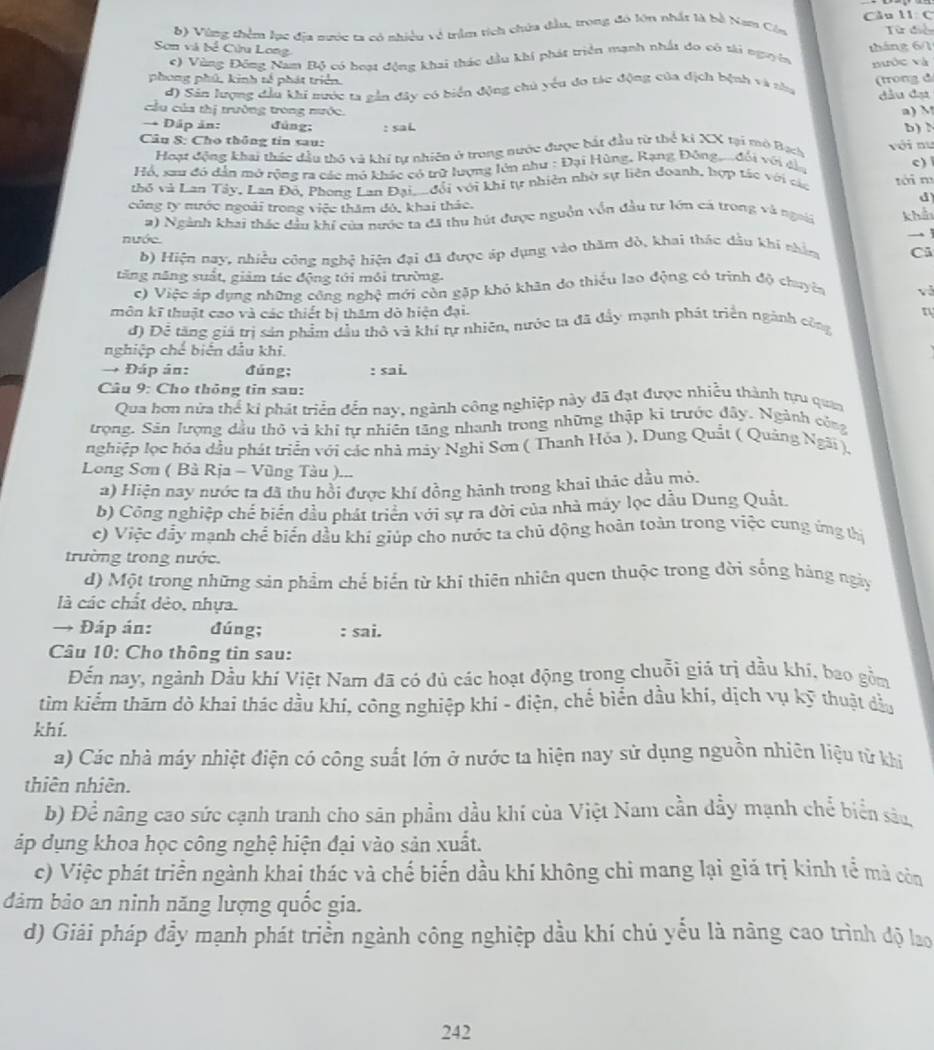 Vùng thêm lạc địa sước ta có nhiều về trầm tích chứa đầu, trong đó lớn nhất là bố Nam Côm Cầu 11 C Từ đ
Sơn và bể Cừửu Long
c) Vùng Đông Nam Bộ có boạt đồng khai thác dầu khi phát triển mạnh nhất do có tài nguyên tháng 6/1
phong phú, kinh tế phát triển.  (trong đ
d) Sân lượng đầu khi nước ta gần đây có biển động chủ yểu do tác động của địch bệnh và nhu nước và
đầu đại
cầu của thị trường trong nước. a) M b) N
→ Dập ản: đùng:
Câu S: Cho thông tin sau: : saL
Hoạt động khai thác đầu thô và khi tự nhiên ở trong nước được bắt đầu từ thể ki XX tại mô Bạch
Hồ, sau đó dẫn mở rộng ra các mô khác có trữ lượng lên như : Đại Hùng, Rạng Đông, .. đối với dầu với nư
thỏ và Lan Tây, Lan Đô, Phong Lan Đại_  đổi với khi tự nhiên nhờ sự liên đoanh, hợp tác với các tới m c) 
d
công ty nước ngoài trong việc thăm đó, khai thác.
a) Ngành khai thác đầu khí của nước ta đã thu hút được nguồn vồn đầu tư lớn cá trong và ngoi khả
nước.

b) Hiện nay, nhiều công nghệ hiện đại đã được áp dụng vào thăm dò, khai thác đầu khi nhâm Cũ
tăng năng suất, giảm tác động tới môi trường.
c) Việc áp dụng những công nghệ mới còn gặp khỏ khân do thiếu lao động có trình độ chuyên vì
môn kĩ thuật cao và các thiết bị thăm dò hiện đại. n
d) Để tăng giá trị sản phẩm đầu thô và khí tự nhiên, nước ta đã đầy mạnh phát triển ngành công
nghiệp chế biến dầu khi.
→ Đáp ản: đúng; : sai.
Câu 9: Cho thông tin sau:
Qua hơn nửa thể kỉ phát triển đến nay, ngành công nghiệp này đã đạt được nhiều thành tựu quan
trọng. Sản lượng dầu thỏ và khi tự nhiên tăng nhanh trong những thập ki trước đây. Ngành công
nghiệp lọc hóa dầu phát triển với các nhà mày Nghi Sơn ( Thanh Hóa ), Dung Quất ( Quảng Ngãi ),
Long Sơn ( Bà Rịa - Vũng Tàu ).
a) Hiện nay nước ta đã thu hồi được khí đồng hành trong khai thác dầu mỏ.
b) Công nghiệp chế biển đầu phát triển với sự ra đời của nhà máy lọc dầu Dung Quất.
c) Việc đẫy mạnh chể biển dầu khi giúp cho nước ta chủ động hoản toàn trong việc cung ứng thị
trường trong nước.
d) Một trong những sản phẩm chế biển từ khi thiên nhiên quen thuộc trong dời sống bảng ngày
là các chất dẻo, nhựa
→ Đáp án: đúng; : sai.
Câu 10: Cho thông tin sau:
Đến nay, ngành Dầu khí Việt Nam đã có đủ các hoạt động trong chuỗi giả trị dầu khí, bao gồm
tìm kiểm thăm dò khai thác dầu khí, công nghiệp khí - điện, chể biển dầu khí, dịch vụ kỹ thuật đầu
khí.
a) Các nhà máy nhiệt điện có công suất lớn ở nước ta hiện nay sử dụng nguồn nhiên liệu tử khi
thiên nhiên.
b) Để nâng cao sức cạnh tranh cho sân phẩm đầu khí của Việt Nam cần dầy mạnh chể biển sâu,
áp dụng khoa học công nghệ hiện đại vào sản xuất.
c) Việc phát triển ngành khai thác và chế biến dầu khí không chi mang lại giá trị kinh tế mà còn
đảm bảo an ninh năng lượng quốc gia.
d) Giải pháp đầy mạnh phát triển ngành công nghiệp dầu khí chủ yếu là nâng cao trình độ lao
242